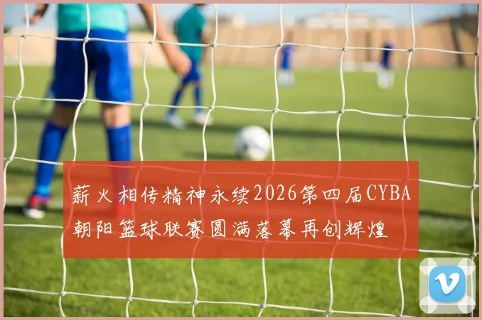 薪火相传精神永续2026第四届CYBA朝阳篮球联赛圆满落幕再创辉煌