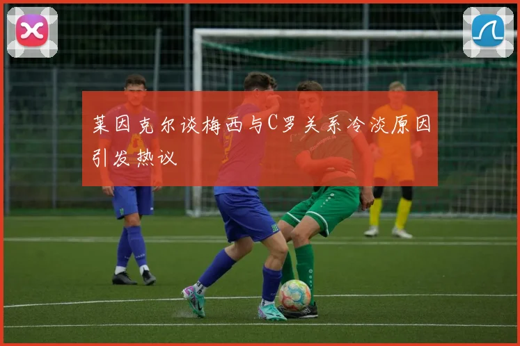 莱因克尔谈梅西与C罗关系冷淡原因引发热议
