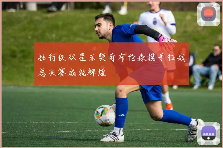 独行侠双星东契奇布伦森携手征战总决赛成就辉煌