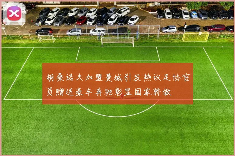 胡桑诺夫加盟曼城引发热议足协官员赠送豪车奔驰彰显国家骄傲