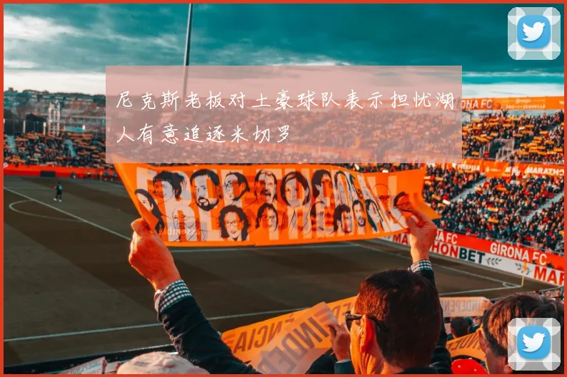 尼克斯老板对土豪球队表示担忧湖人有意追逐米切罗