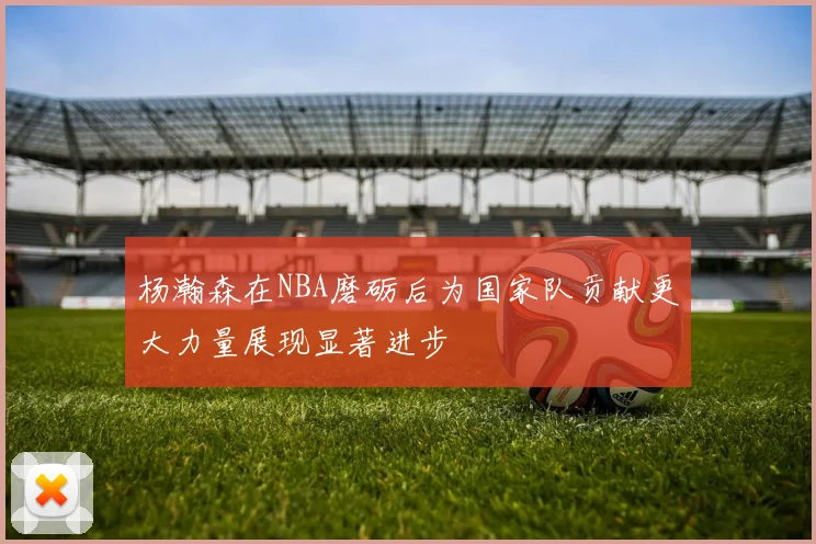 杨瀚森在NBA磨砺后为国家队贡献更大力量展现显著进步