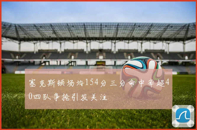 塞克斯顿场均154分三分命中率超40四队争抢引发关注