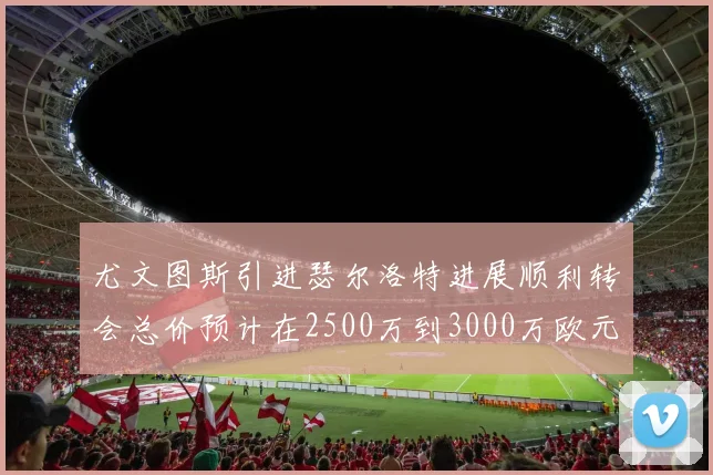 尤文图斯引进瑟尔洛特进展顺利转会总价预计在2500万到3000万欧元之间